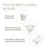 How to attach pacifier to leash: Thread cord through hole. Pull cord through and loop back over pacifier. Pull pacifier to tighten cord. Petra is ready for your baby!