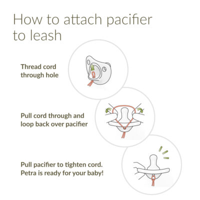 How to attach pacifier to leash: Thread cord through hole. Pull cord through and loop back over pacifier. Pull pacifier to tighten cord. Petra is ready for your baby!